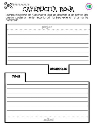 DESARROLLO
FINAL
_____________________________________________
_____________________________________________
_____________________________________________
_____________________________________________
_____________________________________________
_____________________________________________
_____________________________________________
_____________________________________________
_____________________________________________
_____________________________________________
_____________________________________________
_____________________________________________
_____________________________________________
_____________________________________________
pegar
pegar
Escribe la historia de “Caperucita Roja” de acuerdo a las partes del
cuento, posteriormente recorta por la línea exterior y arma tu
cuadernillo.
CAPERUCITA ROJA
 