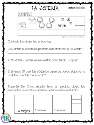 Contesta las siguientes preguntas:
1. ¿Cuántas pulseras se podrían elaborar con 60 cuentas?
____________________________________________________________
2. ¿Cuántas cuentas se necesitan para llenar 4 cajas?
_____________________________________________________________
3. Si tengo 57 cuentas ¿Cuántas pulseras puedo elaborar y
cuántas cuentas me sobran?
______________________________________________________________
¡Urgente! De último minuto llegó un pedido, dibuja los
elementos y escribe cuántas cuentas se necesitarán:
sofia
4 cajas 7 pulseras 0 cuentas
LA JOYERIA Desafio 28
 