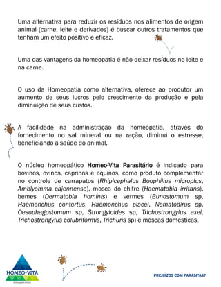 Uma alternativa para reduzir os resíduos nos alimentos de origem
animal (carne, leite e derivados) é buscar outros tratamentos que
tenham um efeito positivo e eficaz.
Uma das vantagens da homeopatia é não deixar resíduos no leite e
na carne.
O uso da Homeopatia como alternativa, oferece ao produtor um
aumento de seus lucros pelo crescimento da produção e pela
diminuição de seus custos.
A facilidade na administração da homeopatia, através do
fornecimento no sal mineral ou na ração, diminui o estresse,
beneficiando a saúde do animal.
O núcleo homeopático Homeo-Vita Parasitário é indicado para
bovinos, ovinos, caprinos e equinos, como produto complementar
no controle de carrapatos (Rhipicephalus Boophillus microplus,
Amblyomma cajennense), mosca do chifre (Haematobia irritans),
bemes (Dermatobia homínis) e vermes (Bunostomum sp,
Haemonchus contortus, Haemonchus placei, Nematodirus sp,
Oesophagostomum sp, Strongyloides sp, Trichostrongylus axei,
Trichostrongylus colubriformis, Trichuris sp) e moscas domésticas.
PREJUÍZOS COM PARASITAS?
 