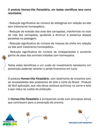 O produto Homeo-Vita Parasitário, em testes científicos teve como
resultados:
- Redução significativa do número de teleóginas em relação ao lote
sem tratamento homeopático.
- Redução da eclosão dos ovos das carrapatas, interferindo no ciclo
de vida dos carrapatos, ajudando a diminuir a presença dessas
parasitas na pastagem.
- Redução significativa do número de moscas do chifre em relação
ao lote sem tratamento homeopático.
- Redução significativa do número de endoparasitas e aumento
ganho de peso dos animais tratados com homeopatia.
Todos estes benefícios a um custo de investimento baixíssimo em
prevenção podendo reverter a perda financeira em lucro.
O produto Homeo-Vita Parasitário, vem totalmente de encontro com
as necessidades dos produtores de leite e corte do Brasil. Produto
de fácil aplicação, que não deixa resíduos químicos na carne e leite
e que reduz os custos de produção.
O Homeo-Vita Parasitário é enriquecido ainda com princípios ativos
que contribuem para a prevenção da anemia.
PREJUÍZOS COM PARASITAS?
 