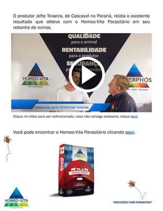 O produtor Jefte Teixeira, de Cascavel no Paraná, relata o excelente
resultado que obteve com o Homeo-Vita Parasitário em seu
rebanho de ovinos.
Clique no vídeo para ser redirecionado, caso não consiga acessá-lo, clique aqui.
Você pode encontrar o Homeo-Vita Parasitário clicando aqui.
PREJUÍZOS COM PARASITAS?
 
