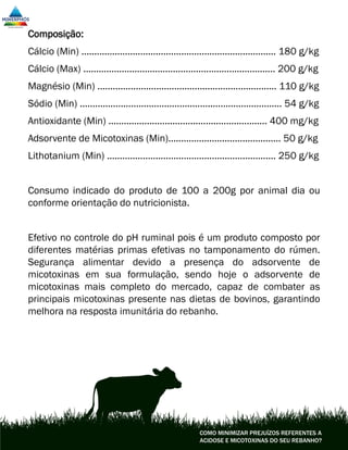 Composição:
Cálcio (Min) ............................................................................ 180 g/kg
Cálcio (Max) ........................................................................... 200 g/kg
Magnésio (Min) ...................................................................... 110 g/kg
Sódio (Min) ............................................................................... 54 g/kg
Antioxidante (Min) .............................................................. 400 mg/kg
Adsorvente de Micotoxinas (Min)............................................ 50 g/kg
Lithotanium (Min) .................................................................. 250 g/kg
Consumo indicado do produto de 100 a 200g por animal dia ou
conforme orientação do nutricionista.
Efetivo no controle do pH ruminal pois é um produto composto por
diferentes matérias primas efetivas no tamponamento do rúmen.
Segurança alimentar devido a presença do adsorvente de
micotoxinas em sua formulação, sendo hoje o adsorvente de
micotoxinas mais completo do mercado, capaz de combater as
principais micotoxinas presente nas dietas de bovinos, garantindo
melhora na resposta imunitária do rebanho.
COMO MINIMIZAR PREJUÍZOS REFERENTES A
ACIDOSE E MICOTOXINAS DO SEU REBANHO?
 