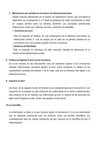 7. Alteraciones por cambios en el número de heterocromosomas:
Existen diversas alteraciones en el número de heterocromo somas, que van desde la
duplicación de cromosomas X o Y hasta la presencia de cuatro cromosomas X, tanto
en mujeres (XXXX) como en hombres (XXXXY). Las principales aberraciones
heterocromos micas son: síndrome de tuner y síndrome de klinefelter
 Síndrome de tuner:
Sólo se presenta en mujeres. Es una consecuencia de la alteración del número de
heterocromo somas X, que se origina por la unión de un gameto portador de un
cromosoma X con otro gameto carente de dicho cromosoma.
• Síndrome de Klinefelter:
Sólo se presenta en individuos de sexo masculino. Resulta de variaciones en el
número de los heterocromos somas
8. Trastornos ligados al sexo en los humanos:
En el ser humano se han descubiertos unos 20 caracteres ligados a los cromosomas
sexuales denominados caracteres ligados al sexo. Estos caracteres no influyen en las
características sexuales del hombre o de la mujer, solo que su herencia esta ligada a un
heterocromo soma
9. Ceguera al calor:
Los tipos de la ceguera el calor se heredan como caracteres ligados al cromosoma X. con
excepción de la ceguera al calor producida por enfermedad de la retina o intoxicaciones,
este trastorno no es en realidad una enfermedad ya que, la mayoría de las personas con
algún tipo de ceguera al calor tienen una agudeza visual normal
10.La hemofilia:
La enfermedad se debe a un gen recesivo ligado al cromosoma X, y es una enfermedad
que es padecida únicamente solo por hombres, todos los varones hemofílicos son
invariablemente hijos de madres portadoras del gen recesivo de la hemofilia del gen X
(heterocigotas)
 