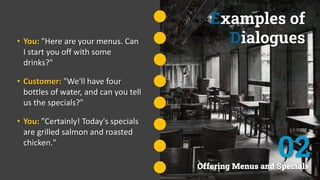 Examples of
Dialogues
• You: "Here are your menus. Can
I start you off with some
drinks?"
• Customer: "We'll have four
bottles of water, and can you tell
us the specials?"
• You: "Certainly! Today's specials
are grilled salmon and roasted
chicken."
Offering Menus and Specials
02
 