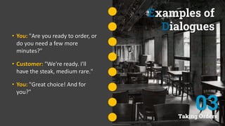 Examples of
Dialogues
• You: "Are you ready to order, or
do you need a few more
minutes?"
• Customer: "We're ready. I'll
have the steak, medium rare."
• You: "Great choice! And for
you?"
Taking Orders
03
 