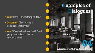Examples of
Dialogues
• You: "How is everything so far?"
• Customer: "Everything is
delicious, thank you!"
• You: "I'm glad to hear that! Can I
get you another drink or
anything else?"
Assisting with Food and Drink
04
 