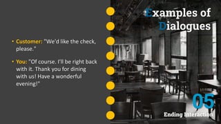 Examples of
Dialogues
• Customer: "We'd like the check,
please."
• You: "Of course. I'll be right back
with it. Thank you for dining
with us! Have a wonderful
evening!"
Ending Interaction
05
 
