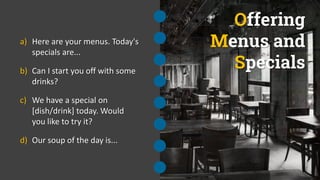 Offering
Menus and
Specials
a) Here are your menus. Today's
specials are...
b) Can I start you off with some
drinks?
c) We have a special on
[dish/drink] today. Would
you like to try it?
d) Our soup of the day is...
 
