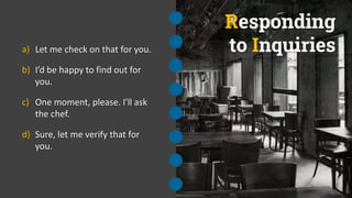 Responding
to Inquiries
a) Let me check on that for you.
b) I’d be happy to find out for
you.
c) One moment, please. I'll ask
the chef.
d) Sure, let me verify that for
you.
 