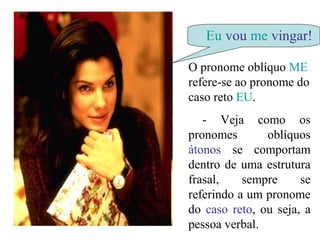 Eu vou me vingar!
O pronome oblíquo ME
refere-se ao pronome do
caso reto EU.
- Veja como os
pronomes oblíquos
átonos se comportam
dentro de uma estrutura
frasal, sempre se
referindo a um pronome
do caso reto, ou seja, a
pessoa verbal.
 