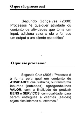O que são processos?
Segundo Gonçalves (2000)
Processos “é qualquer atividade ou
conjunto de atividades que toma um
input, adiciona valor a ele e fornece
um output a um cliente específico”
23
O que são processos?
Segundo Cruz (2008) “Processo é
a forma pela qual um conjunto de
ATIVIDADES cria, trabalha, ou transforma
insumos (entradas), agregando-lhes
VALOR, com a finalidade de produzir
BENS e SERVIÇOS, com qualidade, para
serem entregues a clientes (saídas)
sejam eles internos ou externos.”
24
 