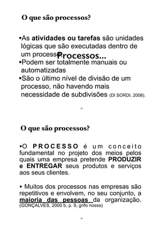 Processos...
•As atividades ou tarefas são unidades
lógicas que são executadas dentro de
um processo;
•Podem ser totalmente manuais ou
automatizadas
•São o último nível de divisão de um
processo, não havendo mais
necessidade de subdivisões (DI SORDI, 2008).
O que são processos?
25
•O P R O C E S S O é u m c o n c e i t o
fundamental no projeto dos meios pelos
quais uma empresa pretende PRODUZIR
e ENTREGAR seus produtos e serviços
aos seus clientes.
• Muitos dos processos nas empresas são
repetitivos e envolvem, no seu conjunto, a
maioria das pessoas da organização.
(GONÇALVES, 2000 b, p. 9, grifo nosso)
O que são processos?
26
 