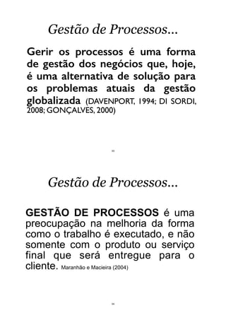 Gerir os processos é uma forma
de gestão dos negócios que, hoje,
é uma alternativa de solução para
os problemas atuais da gestão
globalizada (DAVENPORT, 1994; DI SORDI,
2008; GONÇALVES, 2000)
Gestão de Processos...
53
GESTÃO DE PROCESSOS é uma
preocupação na melhoria da forma
como o trabalho é executado, e não
somente com o produto ou serviço
final que será entregue para o
cliente. Maranhão e Macieira (2004)
Gestão de Processos...
54
 