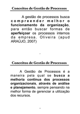 A gestão de processos busca
c o m p r e e n d e r m e l h o r o
funcionamento da organização,
para então buscar formas de
aperfeiçoar os processos internos
da empresa. Oliveira (apud
ARAÚJO, 2007)
Conceitos de Gestão de Processos
57
A Gestão de Processos é a
maneira pela qual se busca a
melhoria contínua dos processos
organizacionais, através de análise
e planejamento, sempre pensando na
melhor forma de gerenciar a utilização
dos recursos.
Conceitos de Gestão de Processos
58
 