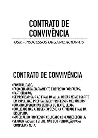 CONTRATO DE
CONVIVÊNCIA
OSM - PROCESSOS ORGANIZACIONAIS
5
•PONTUALIDADE;
•FAÇO CHAMADA DIARIAMENTE E REPROVO POR FALTAS;
•PARTICIPAÇÃO;
•SE PRECISAR SAIR AO FINAL DA AULA, DEIXAR NOME ESCRITO
EM PAPEL, NÃO PRECISA DIZER “PROFESSOR MEU ÔNIBUS";
•QUANDO EU SOLICITAR LEITURA DE TEXTO, LEIAM;
•QUALIDADE NAS APRESENTAÇÕES E NA ATIVIDADE FINAL DA
DISCIPLINA;
•MATERIAL DO PROFESSOR COLOCADO COM ANTECEDÊNCIA;
•SE QUER PASSAR, ESTUDE, NÃO DOU PONTUAÇÃO PARA
COMPLETAR NOTA.
CONTRATO DE CONVIVÊNCIA
6
 