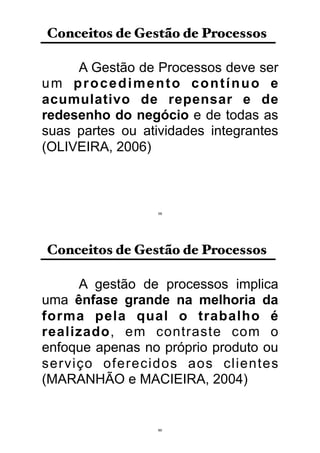A Gestão de Processos deve ser
um procedimento contínuo e
acumulativo de repensar e de
redesenho do negócio e de todas as
suas partes ou atividades integrantes
(OLIVEIRA, 2006)
Conceitos de Gestão de Processos
59
A gestão de processos implica
uma ênfase grande na melhoria da
forma pela qual o trabalho é
realizado, em contraste com o
enfoque apenas no próprio produto ou
serviço oferecidos aos clientes
(MARANHÃO e MACIEIRA, 2004)
Conceitos de Gestão de Processos
60
 