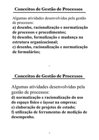 Conceitos de Gestão de Processos
Algumas atividades desenvolvidas pela gestão
de processos:
a) desenho, racionalização e normatização
de processos e procedimentos;
b) desenho, formalização e mudança na
estrutura organizacional;
c) desenho, racionalização e normatização
de formulários;
61
Conceitos de Gestão de Processos
Algumas atividades desenvolvidas pela
gestão de processos:
d) normatização e racionalização do uso
do espaço físico e layout na empresa;
e) elaboração de projetos de estudo;
f) utilização de ferramentas de medição de
desempenho.
62
 