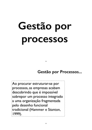 Gestão por
processos
63
Ao procurar estruturar-se por
processos, as empresas acabam
descobrindo que é impossível
sobrepor um processo integrado
a uma organização fragmentada
pelo desenho funcional
tradicional (Hammer e Stanton,
1999).
Gestão por Processos...
64
 