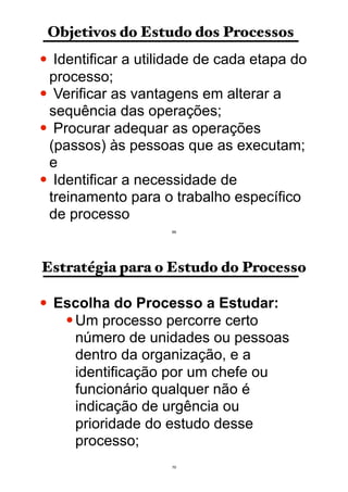 Objetivos do Estudo dos Processos
• Identificar a utilidade de cada etapa do
processo;
• Verificar as vantagens em alterar a
sequência das operações;
• Procurar adequar as operações
(passos) às pessoas que as executam;
e
• Identificar a necessidade de
treinamento para o trabalho específico
de processo
69
Estratégia para o Estudo do Processo
• Escolha do Processo a Estudar:
•Um processo percorre certo
número de unidades ou pessoas
dentro da organização, e a
identificação por um chefe ou
funcionário qualquer não é
indicação de urgência ou
prioridade do estudo desse
processo;
70
 