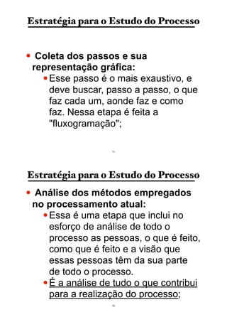 Estratégia para o Estudo do Processo
• Coleta dos passos e sua
representação gráfica:
•Esse passo é o mais exaustivo, e
deve buscar, passo a passo, o que
faz cada um, aonde faz e como
faz. Nessa etapa é feita a
"fluxogramação";
71
Estratégia para o Estudo do Processo
• Análise dos métodos empregados
no processamento atual:
•Essa é uma etapa que inclui no
esforço de análise de todo o
processo as pessoas, o que é feito,
como que é feito e a visão que
essas pessoas têm da sua parte
de todo o processo.
•É a análise de tudo o que contribui
para a realização do processo;
72
 