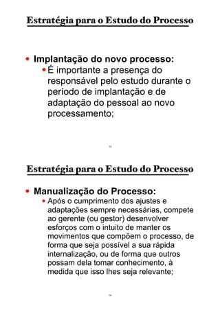 Estratégia para o Estudo do Processo
• Implantação do novo processo:
•É importante a presença do
responsável pelo estudo durante o
período de implantação e de
adaptação do pessoal ao novo
processamento;
73
Estratégia para o Estudo do Processo
• Manualização do Processo:
• Após o cumprimento dos ajustes e
adaptações sempre necessárias, compete
ao gerente (ou gestor) desenvolver
esforços com o intuito de manter os
movimentos que compõem o processo, de
forma que seja possível a sua rápida
internalização, ou de forma que outros
possam dela tomar conhecimento, à
medida que isso lhes seja relevante;
74
 
