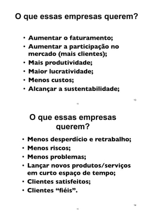 O que essas empresas querem?
• Aumentar o faturamento;
• Aumentar a participação no
mercado (mais clientes);
• Mais produtividade;
• Maior lucratividade;
• Menos custos;
• Alcançar a sustentabilidade;
13
13
• Menos desperdício e retrabalho;
• Menos riscos;
• Menos problemas;
• Lançar novos produtos/serviços
em curto espaço de tempo;
• Clientes satisfeitos;
• Clientes “ﬁéis”.
14
O que essas empresas
querem?
14
 