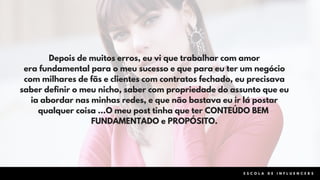 Depois de muitos erros, eu vi que trabalhar com amor
era fundamental para o meu sucesso e que para eu ter um negócio
com milhares de fãs e clientes com contratos fechado, eu precisava
saber definir o meu nicho, saber com propriedade do assunto que eu
ia abordar nas minhas redes, e que não bastava eu ir lá postar
qualquer coisa ...O meu post tinha que ter CONTEÚDO BEM
FUNDAMENTADO e PROPÓSITO.
E S C O L A D E I N F L U E N C E R S
 