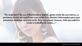 "Oi, tudo bem? Eu sou influenciadora digital, gosto muito da sua marca...e
portanto, enviei um email com meu mídia kit e demais informações para que
possamos elaborar uma parceria. Será um prazer imenso, visto que admiro
muito o trabalho de vocês…."
E S C O L A D E I N F L U E N C E R S
 