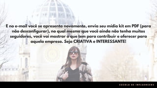 E no e-mail você se apresenta novamente, envia seu mídia kit em PDF (para
não desconfigurar), no qual mesmo que você ainda não tenha muitos
seguidores, você vai mostrar o que tem para contribuir e oferecer para
aquela empresa. Seja CRIATIVA e INTERESSANTE!
E S C O L A D E I N F L U E N C E R S
 