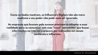 Como os dados mostram, os Influencers Digitais não são mero
modismo e seu poder não pode mais ser ignorado.
As empresas que buscam pelo sucesso precisam se adaptar a essa
realidade para se comunicar com esse "novo" consumidor que busca
informações na internet e procura por indicações em canais
confiáveis e influentes.
E S C O L A D E I N F L U E N C E R S
 