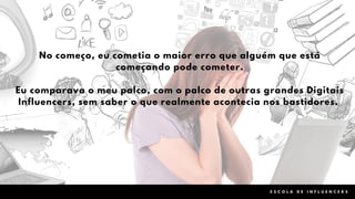 0 4
No começo, eu cometia o maior erro que alguém que está
começando pode cometer.
Eu comparava o meu palco, com o palco de outras grandes Digitais
Influencers, sem saber o que realmente acontecia nos bastidores.
E S C O L A D E I N F L U E N C E R S
 