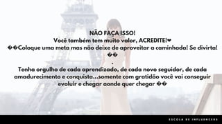 E S C O L A D E I N F L U E N C E R S
NÃO FAÇA ISSO!
Você também tem muito valor, ACREDITE!❤
��Coloque uma meta mas não deixe de aproveitar a caminhada! Se divirta!
��
.
Tenha orgulho de cada aprendizado, de cada novo seguidor, de cada
amadurecimento e conquista...somente com gratidão você vai conseguir
evoluir e chegar aonde quer chegar ��
 