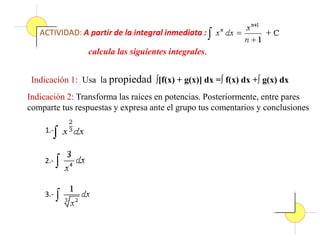 ACTIVIDAD: A partir de la integral inmediata :
calcula las siguientes integrales.
Indicación 1: Usa la propiedad ∫[f(x) + g(x)] dx =∫ f(x) dx +∫ g(x) dx
Indicación 2: Transforma las raíces en potencias. Posteriormente, entre pares
comparte tus respuestas y expresa ante el grupo tus comentarios y conclusiones
1.-
2.-
3.-
 