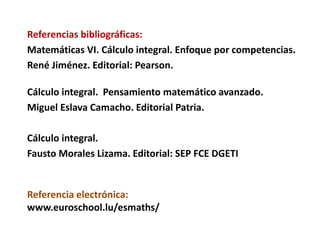 Referencia electrónica:
www.euroschool.lu/esmaths/
Referencias bibliográficas:
Matemáticas VI. Cálculo integral. Enfoque por competencias.
René Jiménez. Editorial: Pearson.
Cálculo integral. Pensamiento matemático avanzado.
Miguel Eslava Camacho. Editorial Patria.
Cálculo integral.
Fausto Morales Lizama. Editorial: SEP FCE DGETI
 