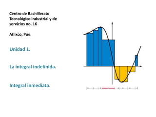 Centro de Bachillerato
Tecnológico industrial y de
servicios no. 16
Atlixco, Pue.
Unidad 1.
La integral indefinida.
Integral inmediata.
 