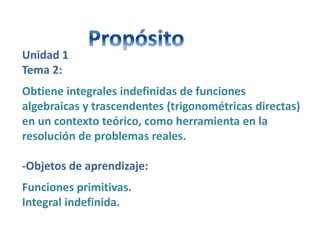 Unidad 1
Tema 2:
Obtiene integrales indefinidas de funciones
algebraicas y trascendentes (trigonométricas directas)
en un contexto teórico, como herramienta en la
resolución de problemas reales.
-Objetos de aprendizaje:
Funciones primitivas.
Integral indefinida.
 