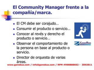 El Community Manager frente a la compañía/marca. 
El CM debe ser corajudo… 
Consumir el producto o servicio… 
Conocer al revés y derecho el producto o servicio… 
Observar el comportamiento de la persona en base al producto o servicio. 
Director de orquesta de varias áreas. 
www.gonebus.com / info@gonebus.com / RPM #998888662 - 3092811  