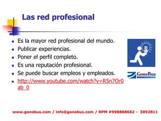 Las red profesional 
Es la mayor red profesional del mundo. 
Publicar experiencias. 
Poner el perfil completo. 
Es una reputación profesional. 
Se puede buscar empleos y empleados. 
http://www.youtube.com/watch?v=R5n7Or0ab_0 
www.gonebus.com / info@gonebus.com / RPM #998888662 - 3092811  
