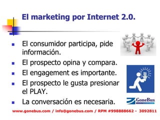 El marketing por Internet 2.0. 
El consumidor participa, pide información. 
El prospecto opina y compara. 
El engagement es importante. 
El prospecto le gusta presionar el PLAY. 
La conversación es necesaria. 
www.gonebus.com / info@gonebus.com / RPM #998888662 - 3092811  