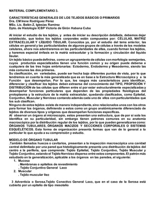 MATERIAL COMPLEMENTARIO 3.
CARACTERÍSTICAS GENERALES DE LOS TEJIDOS BÁSICOS O PRIMARIOS
Dra. CM Irene Rodríguez Pérez
MSc. Lic. Belén Z. Iglesias Ramírez
Dpto. de Histología ICBP Victoria de Girón Habana Cuba
Al iniciar el estudio de los tejidos, y antes de iniciar su descripción detallada, debemos dejar
establecido, que todos los tejidos corporales están compuestos por: CÉLULAS, MATRIZ
EXTRACELULAR Y LÍQUIDO TISULAR. Conocidos ya, por el estudio del tema anterior, las
células en general y las particularidades de algunos grupos de células a través de los modelos
celulares, ahora nos adentraremos en las particularidades de ellas, cuando forman los tejidos,
y haremos especial énfasis en la matriz extracelular y la formación y circulación del liquido
tisular.
Un tejido básico puededefinirse, como un agrupamiento de células con morfología semejantes,
cuyos productos especializados tienen una función común y su origen puede deberse a
cualquiera de las tres hojas embrionarias: Ectodermo, Endodermo y Mesodermo, siendo las
más comunes las dos primeras.
Su clasificación, en variedades, puede ser hecha bajo diferentes puntos de vista, por lo que
tendremos en cuenta la más generalizada que es en base a la Estructura Microscópica y a la
Función que desempeñan. Por lo que, los rasgos más característicos para identificar,
diferenciar y clasificar los tejidos deben extraerse del conocimiento del TIPO, PROPOCIÓN Y
DISTRIBUCIÓN de las células que difieren entre si por estar estructuralmente especializadas y
desempeñar funciones particulares que dependen de las propiedades fisiológicas del
protoplasma y la estructura de la matriz extracelular, quedando clasificados, como Epitelial,
Conjuntivo, Muscular y Nervioso contando además cada uno de ellos con particularidades que
los sub clasifican.
Ninguno de estos tejidos existe de manera independiente, sino relacionados unos con los otros
para formar los órganos, definiendo a estos como un grupo anatómicamente diferenciado de
tejidos de diversos tipos y orígenes que desempeñan funciones específicas.
Al observar un órgano al microscopio, estos presentan una estructura, que de por si sola los
identifica en su particularidad, sin embargo tienen patrones comunes en su anatomía
macroscópica por la distribución regular de los tejidos, por lo que pueden generalizarse como:
ÓRGANOS TUBULARES, ÓRGANOS MACIZOS Y SECCIONES CORPORALES O SISTEMAS
ESQUÉLÉTICOS. Esta forma de organización presenta formas que van de lo general a lo
particular lo que ayuda a su comprensión y estudio.
MODELO DE ÓRGANO TUBULAR
.También llamados huecos o cavitarios, presentan a la inspección macroscópica una cavidad
central delimitada por una pared que histológicamente presenta una distribución de tejidos del
centro a la periferia, que comprende: Tejido Epitelial, Tejido Conjuntivo, Tejido Muscular y
Tejido Conjuntivo, estando el Tejido Nervioso disperso entre estos componentes. El patrón más
estudiado en la generalización, aplicable a los órganos en las paredes, el siguiente:
1. Mucosa
. Membranas o epitelios de revestimiento
. Tejido Conjuntivo General Laxo
2. Muscular
. Tejido muscular liso
3 Adventicia o Serosa.Tejido Conectivo General Laxo, que en el caso de la Serosa está
cubierto por un epitelio de tipo mesotelio
 