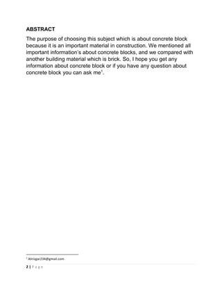2 | P a g e
ABSTRACT
The purpose of choosing this subject which is about concrete block
because it is an important material in construction. We mentioned all
important information’s about concrete blocks, and we compared with
another building material which is brick. So, I hope you get any
information about concrete block or if you have any question about
concrete block you can ask me1
.
1
Alirizgar234@gmail.com
 