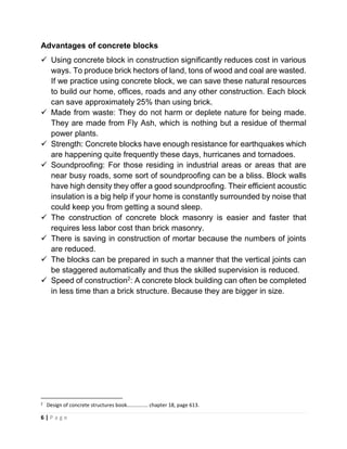 6 | P a g e
Advantages of concrete blocks
✓ Using concrete block in construction significantly reduces cost in various
ways. To produce brick hectors of land, tons of wood and coal are wasted.
If we practice using concrete block, we can save these natural resources
to build our home, offices, roads and any other construction. Each block
can save approximately 25% than using brick.
✓ Made from waste: They do not harm or deplete nature for being made.
They are made from Fly Ash, which is nothing but a residue of thermal
power plants.
✓ Strength: Concrete blocks have enough resistance for earthquakes which
are happening quite frequently these days, hurricanes and tornadoes.
✓ Soundproofing: For those residing in industrial areas or areas that are
near busy roads, some sort of soundproofing can be a bliss. Block walls
have high density they offer a good soundproofing. Their efficient acoustic
insulation is a big help if your home is constantly surrounded by noise that
could keep you from getting a sound sleep.
✓ The construction of concrete block masonry is easier and faster that
requires less labor cost than brick masonry.
✓ There is saving in construction of mortar because the numbers of joints
are reduced.
✓ The blocks can be prepared in such a manner that the vertical joints can
be staggered automatically and thus the skilled supervision is reduced.
✓ Speed of construction2
: A concrete block building can often be completed
in less time than a brick structure. Because they are bigger in size.
2
Design of concrete structures book……………. chapter 18, page 613.
 