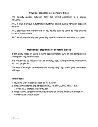 9 | P a g e
Physical properties of concrete block
The density ranges between 300-1800 kg/m3 according to a source
(RILEM).
AAC is thus a unique industrial product that covers such a range in apparent
density.
AAC products with density up to 350 kg/m3 can be used as load bearing
construction material.
AAC with lower density are generally used for thermal insulation purposes.
Mechanical properties of concrete blocks
It can carry loads of up to 8 MPa approximately 50% of the compressive
strength of regular concrete.
It is influenced by factors such as density, age, curing method, component
and mix proportion.
The rate of strength development is initially very high and it gets decreased
with age.
References
1. Building with masonry: book by R. T. Kreh
2. http://www.nzcma.org.nz/document/279-24/NZCMA_MM_-_1.1_-
_What_is_Concrete_Masonry.pdf
3. https://www.careerride.com/view/bricks-or-blocks-which-are-better-for-
construction-26826.aspx
 