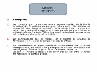  Suscripción:
1. Los contratos que por su naturaleza o expreso mandato de la Ley lo
requieran se formalizarán en escritura pública dentro del término de
quince (15) días desde la notificación de la adjudicación. Los contratos
cuya cuantía sea igual o superior a la base prevista para la licitación se
protocolizarán ante Notario Público. Los gastos derivados del otorgamiento
del contrato son de cuenta del contratista.
1. Las contrataciones que se realicen por el sistema de catálogo se
formalizarán con la orden de compra y el acta de entrega.
1. Las contrataciones de menor cuantía se instrumentarán con la factura
correspondiente, sin perjuicio de que se puedan elaborar documentos que
contengan las obligaciones particulares que asuman las partes.
Los demás contratos se otorgarán por documento suscrito entre las partes
sin necesidad de escritura pública.
Contratos:
Suscripción.
 