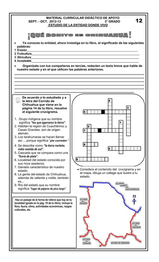 ¡ !
Ya conoces tu entidad, ahora investiga en tu libro, el significado de las siguientes
palabras:
1. Erosión______________________________________________________________________________
2. Fruticultura____________________________________________________________________________
3. Silvicultura____________________________________________________________________________
4. Incosteable______________________________________________________________
Organízate con tus compañeros en tercias, redacten un texto breve que hable de
nuestro estado y en el que utilicen las palabras anteriores.
___________________________________________________________________________
___________________________________________________________________________
___________________________________________________________________________
___________________________________________________________________________
___________________________________________________________________________
_____________________________________________________________________
12
De acuerdo a lo estudiado y a
la letra del Corrido de
Chihuahua que viene en la
página 14 de tu libro, resuelve
el siguiente crucigrama.
1. Grupo indígena que su nombre
significa "los que agarraron la tierra".
2. Habitan la región de Cuauhtémoc y
Casas Grandes; son de origen
alemán.
3. Los tarahumaras se hacen llamar
así..., porque significa "pie corredor ".
4. Se describe como "la tierra norteña,
india vestida de sol".
5. Cascada que se compara como una
"lluvia de plata".
6. Localidad del estado conocida por
sus ricos asaderos.
7. Ganado característico de nuestro
estado.
8. La gente del estado de Chihuahua,
además de valiente y noble, también
es...
9. Río del estado que su nombre
significa "lugar de pájaros de pico largo".
MATERIAL CURRICULAR DIDÁCTICO DE APOYO
SEPT. - OCT. 2012-13 3° GRADO
ESTUDIO DE LA ENTIDAD DONDE VIVO
4
3
6
1
5
7
8
2
9
Considera el contenido del crucigrama y en
el mapa, dibuja un collage que ilustre a tu
estado.
Haz un paisaje de la forma de relieve que hay en tu
localidad (guíate en la pág. 19 de tu libro), incluye la
flora, fauna, clima, actividades económicas, rasgos
culturales, etc.
 