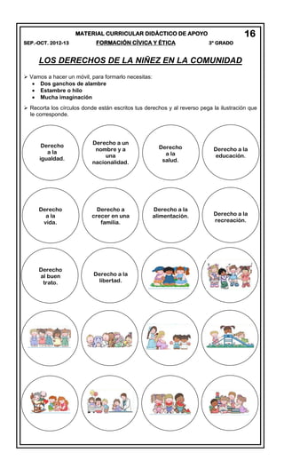 MATERIAL CURRICULAR DIDÁCTICO DE APOYO
SEP.-OCT. 2012-13 FORMACIÓN CÍVICA Y ÉTICA 3° GRADO
LOS DERECHOS DE LA NIÑEZ EN LA COMUNIDAD
 Vamos a hacer un móvil, para formarlo necesitas:
Dos ganchos de alambre
Estambre o hilo
Mucha imaginación
 Recorta los círculos donde están escritos tus derechos y al reverso pega la ilustración que
le corresponde.
16
Derecho
a la
igualdad.
Derecho
a la
vida.
Derecho a un
nombre y a
una
nacionalidad.
Derecho a
crecer en una
familia.
Derecho
a la
salud.
Derecho a la
educación.
Derecho a la
alimentación. Derecho a la
recreación.
Derecho
al buen
trato.
Derecho a la
libertad.
 