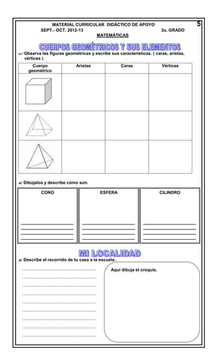 Observa las figuras geométricas y escribe sus características. ( caras, aristas,
vértices )
 Dibújalos y describe cómo son.
 Describe el recorrido de tu casa a la escuela.
MATERIAL CURRICULAR DIDÁCTICO DE APOYO 5
SEPT.- OCT. 2012-13 3o. GRADO
MATEMÁTICAS
Cuerpo
geométrico
Aristas Caras Vértices
CONO
______________________
______________________
______________________
______________________
____________
ESFERA
______________________
______________________
______________________
______________________
____________
CILINDRO
______________________
______________________
______________________
______________________
____________
_________________________________________
_________________________________________
_________________________________________
_________________________________________
_________________________________________
_________________________________________
_________________________________________
_________________________________________
_________________________________________
Aquí dibuja el croquis.
 
