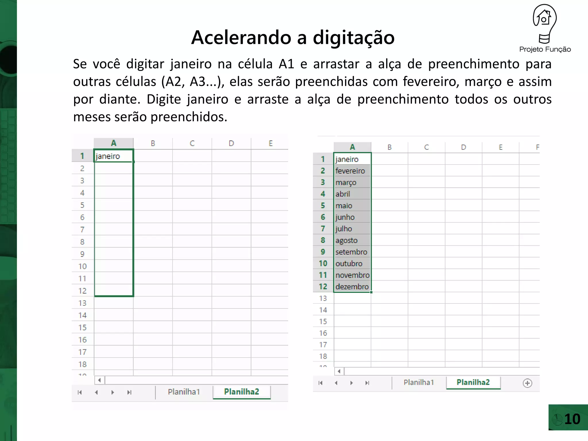 Acelerando a digitação
Se você digitar janeiro na célula A1 e arrastar a alça de preenchimento para
outras células (A2, A3...), elas serão preenchidas com fevereiro, março e assim
por diante. Digite janeiro e arraste a alça de preenchimento todos os outros
meses serão preenchidos.
10
 