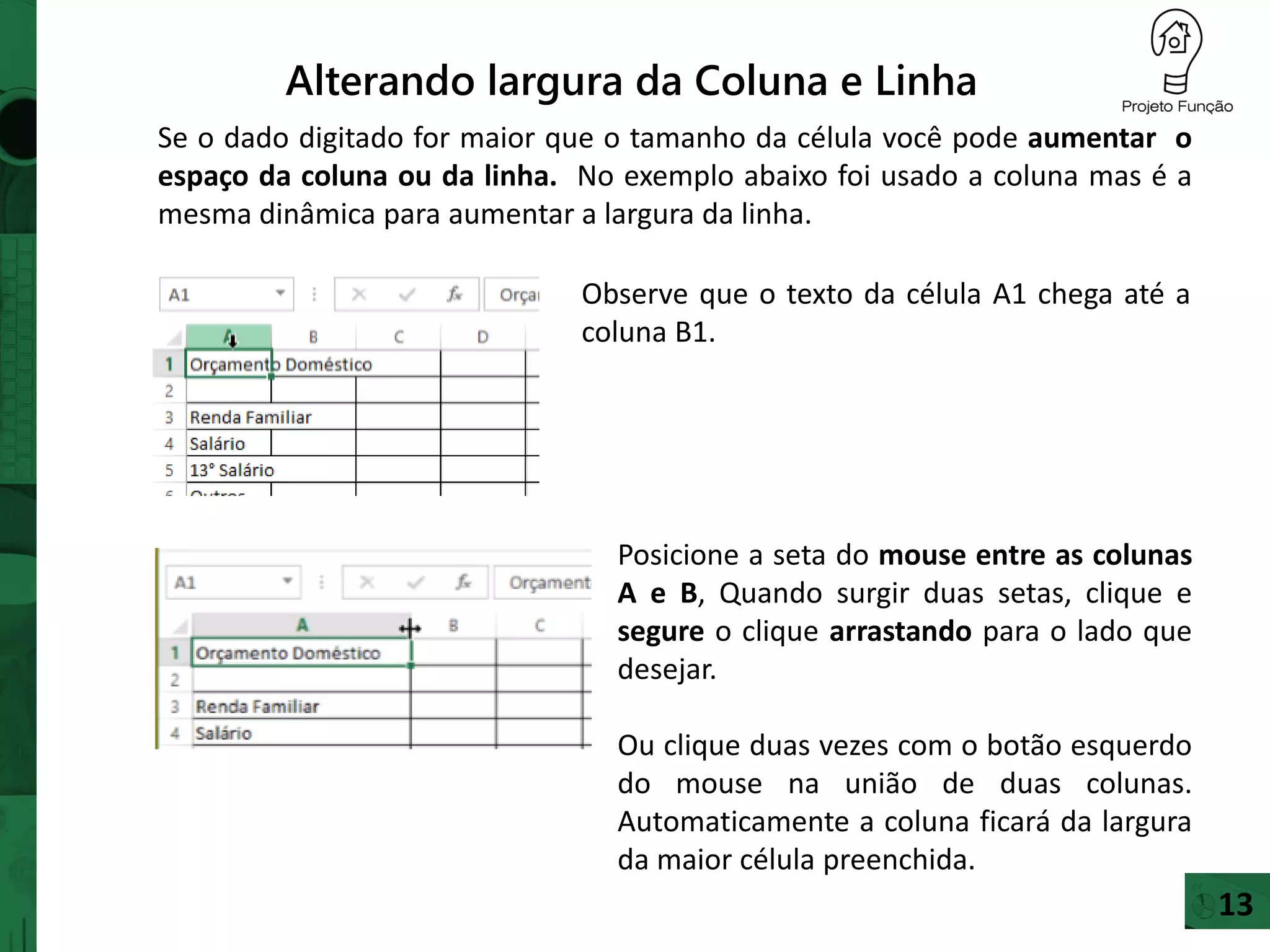 Alterando largura da Coluna e Linha
Se o dado digitado for maior que o tamanho da célula você pode aumentar o
espaço da coluna ou da linha. No exemplo abaixo foi usado a coluna mas é a
mesma dinâmica para aumentar a largura da linha.
Posicione a seta do mouse entre as colunas
A e B, Quando surgir duas setas, clique e
segure o clique arrastando para o lado que
desejar.
Ou clique duas vezes com o botão esquerdo
do mouse na união de duas colunas.
Automaticamente a coluna ficará da largura
da maior célula preenchida.
Observe que o texto da célula A1 chega até a
coluna B1.
13
 
