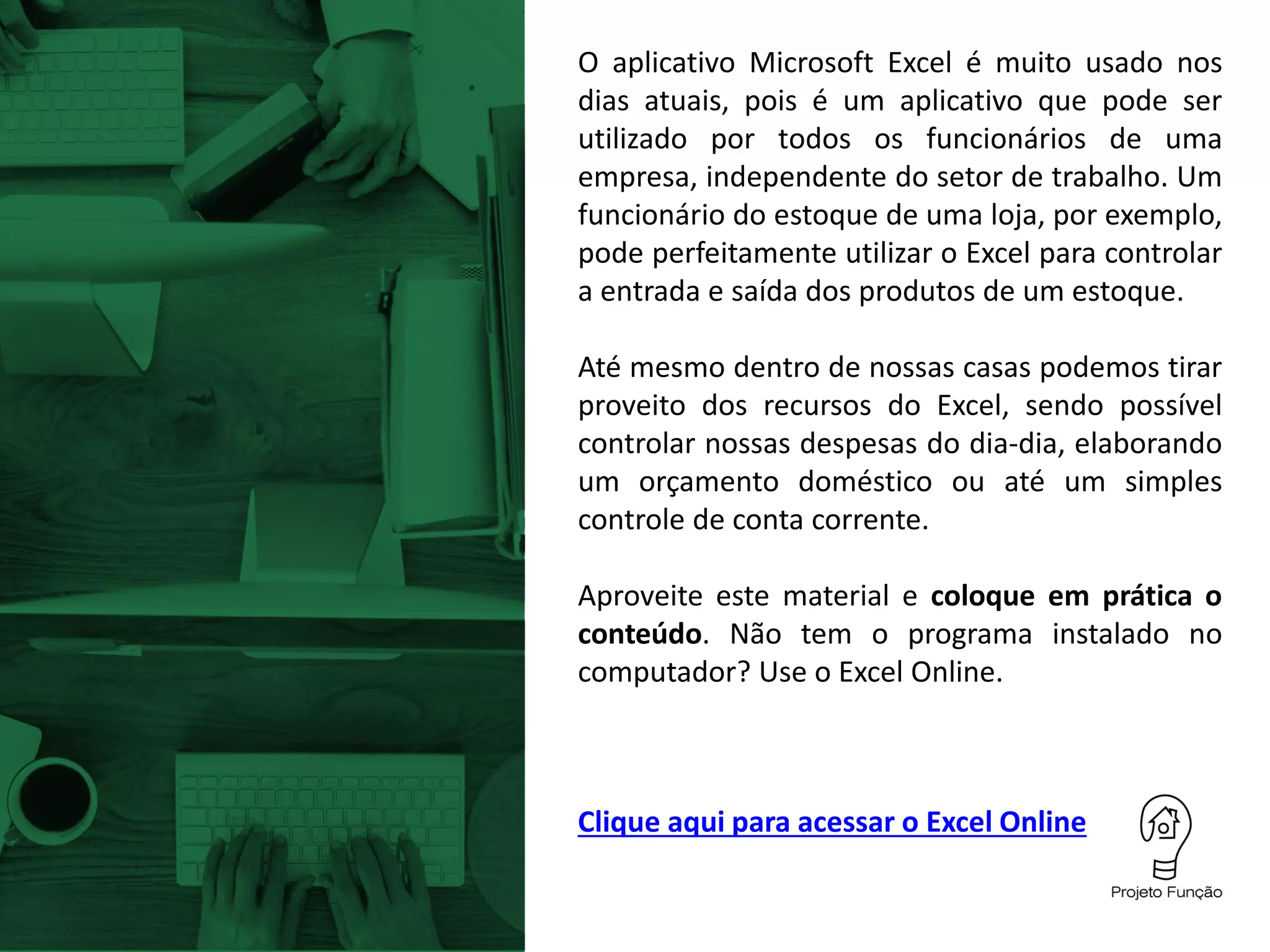 Clique aqui para acessar o Excel Online
O aplicativo Microsoft Excel é muito usado nos
dias atuais, pois é um aplicativo que pode ser
utilizado por todos os funcionários de uma
empresa, independente do setor de trabalho. Um
funcionário do estoque de uma loja, por exemplo,
pode perfeitamente utilizar o Excel para controlar
a entrada e saída dos produtos de um estoque.
Até mesmo dentro de nossas casas podemos tirar
proveito dos recursos do Excel, sendo possível
controlar nossas despesas do dia-dia, elaborando
um orçamento doméstico ou até um simples
controle de conta corrente.
Aproveite este material e coloque em prática o
conteúdo. Não tem o programa instalado no
computador? Use o Excel Online.
 